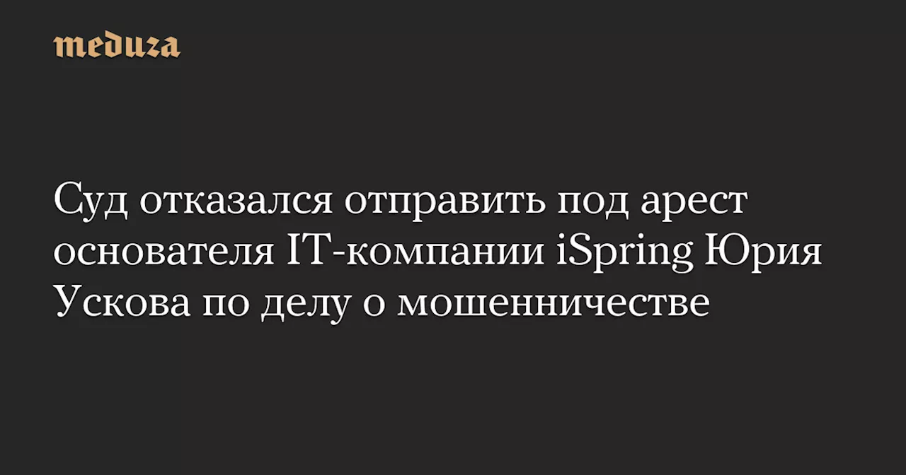 Суд отказался отправить под арест основателя IT-компании iSpring Юрия Ускова по делу о мошенничестве