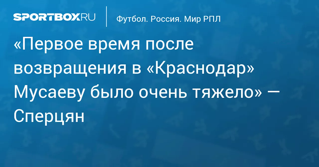 «Первое время после возвращения в «Краснодар» Мусаеву было очень тяжело» — Сперцян