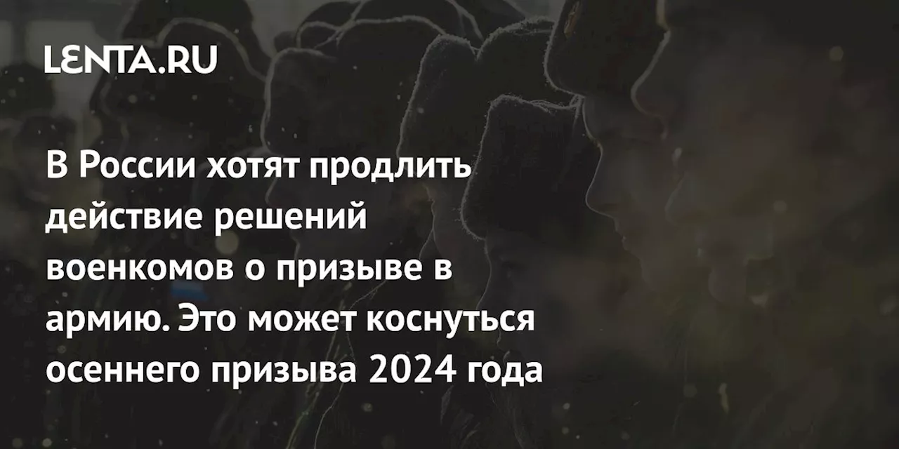 В России хотят продлить действие решений военкомов о призыве в армию. Это может коснуться осеннего призыва 2024 года