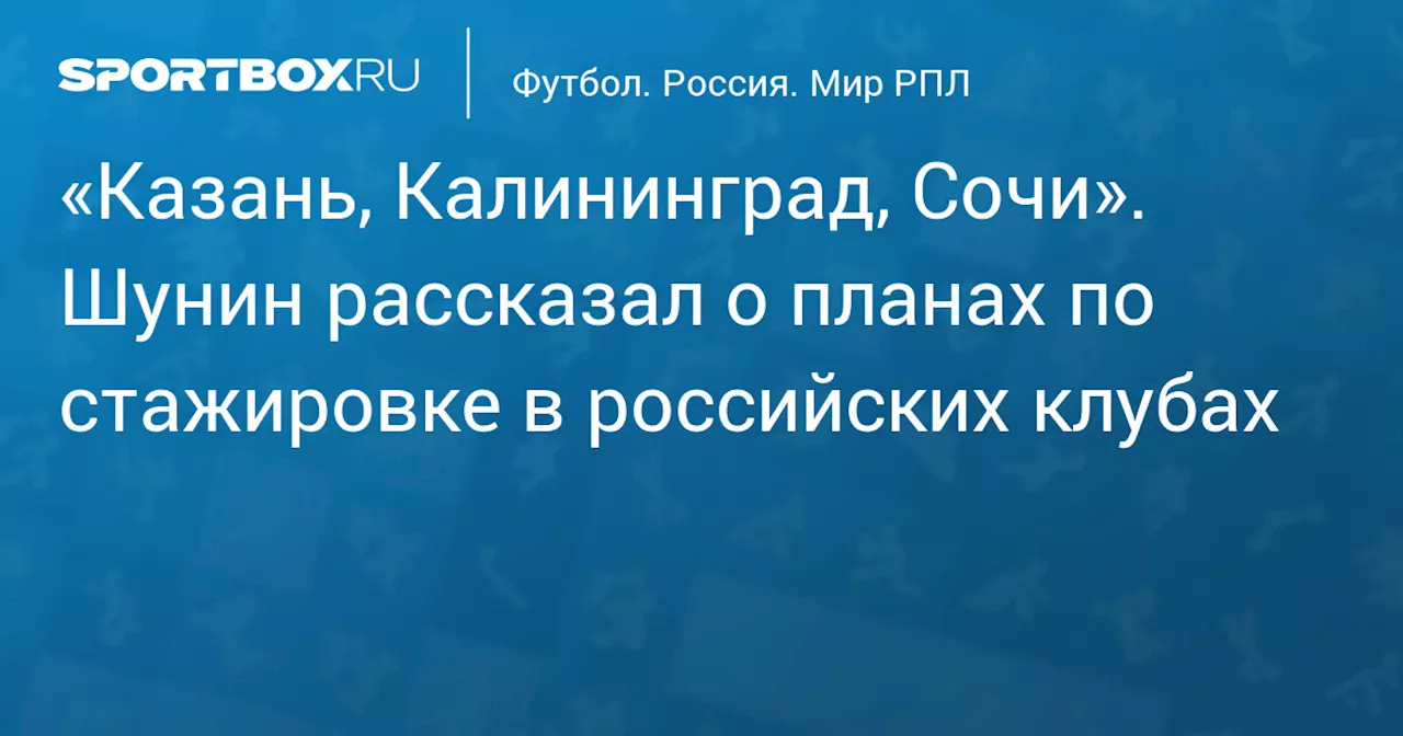 Антон Шунин планирует стажировку в клубах Казани, Калининграда и Сочи