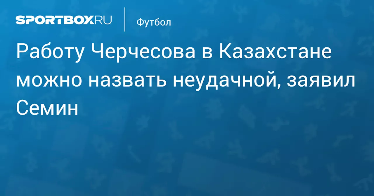 Юрий Сёмин назвал работу Черчесова в сборной Казахстана неудачной