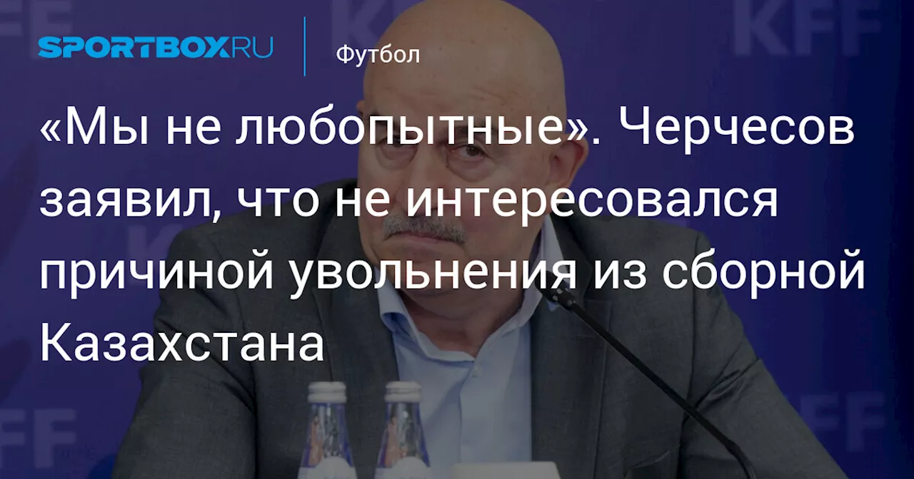 «Мы не любопытные». Черчесов заявил, что не интересовался причиной увольнения из сборной Казахстана