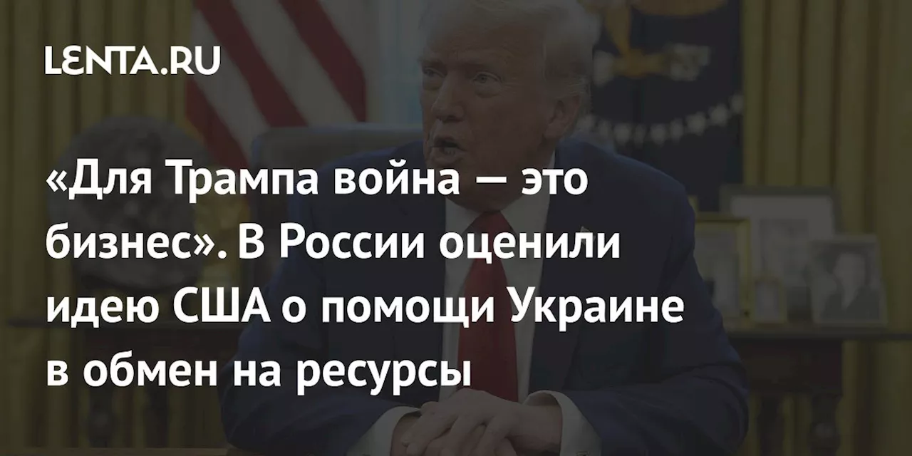 «Для Трампа война — это бизнес». В России оценили идею США о помощи Украине в обмен на ресурсы