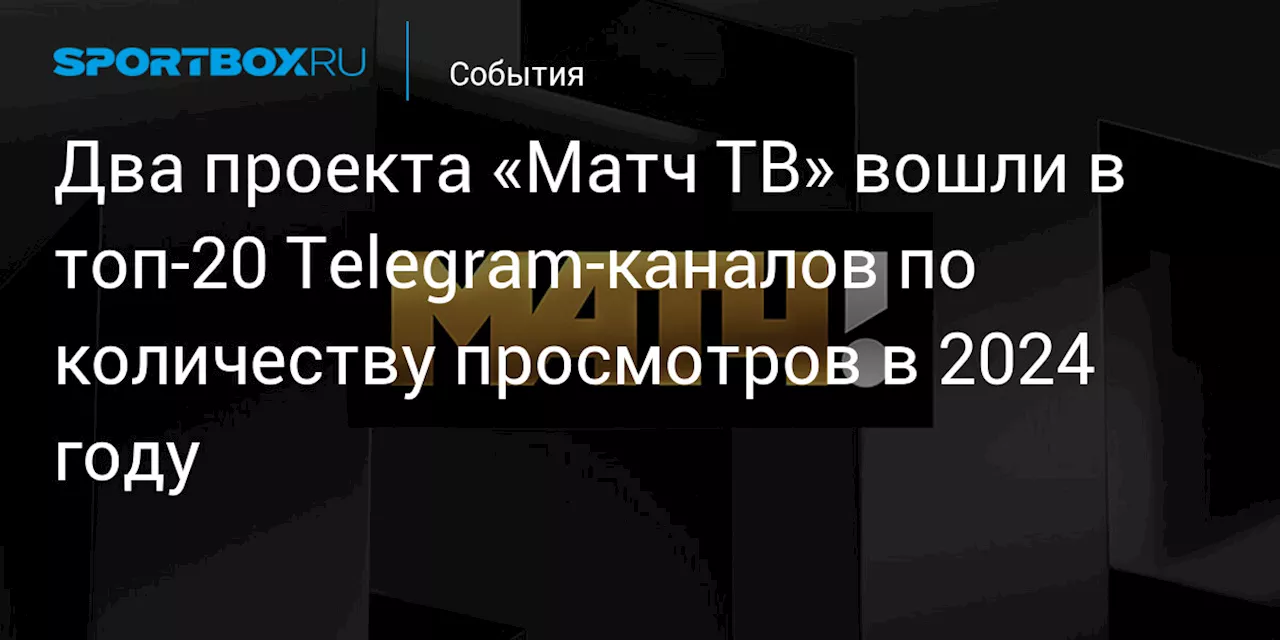 Два проекта «Матч ТВ» вошли в топ‑20 Telegram‑каналов по количеству просмотров в 2024 году