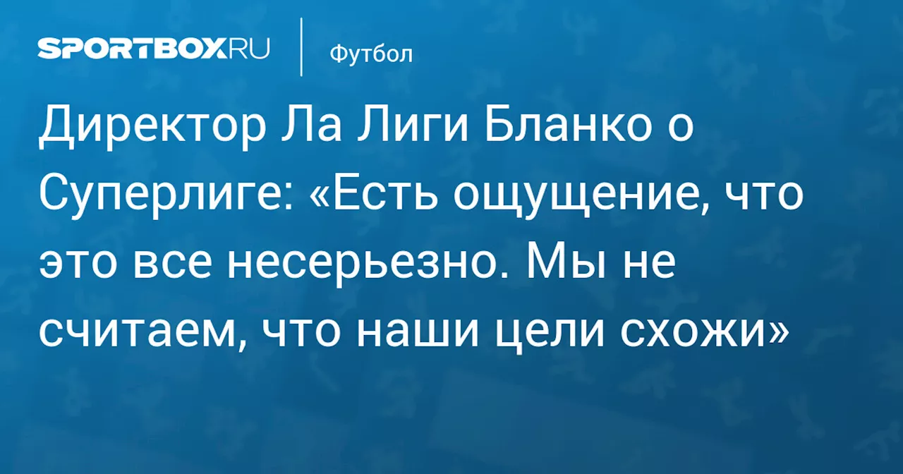 Представитель Ла Лиги Бланко о Суперлиге: «Есть ощущение, что это все несерьезно. Мы не считаем, что наши цели схожи»