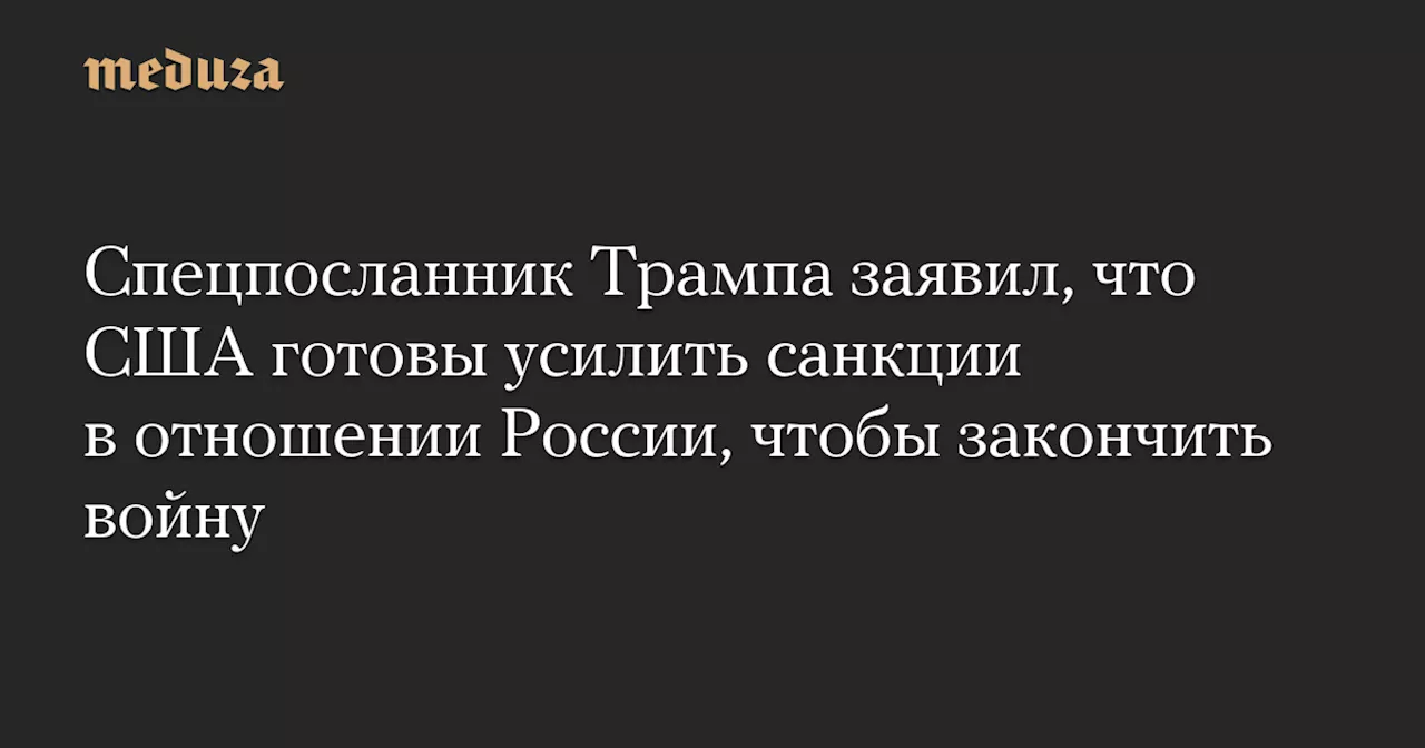 Спецпосланник Трампа заявил, что США готовы усилить санкции в отношении России, чтобы закончить войну