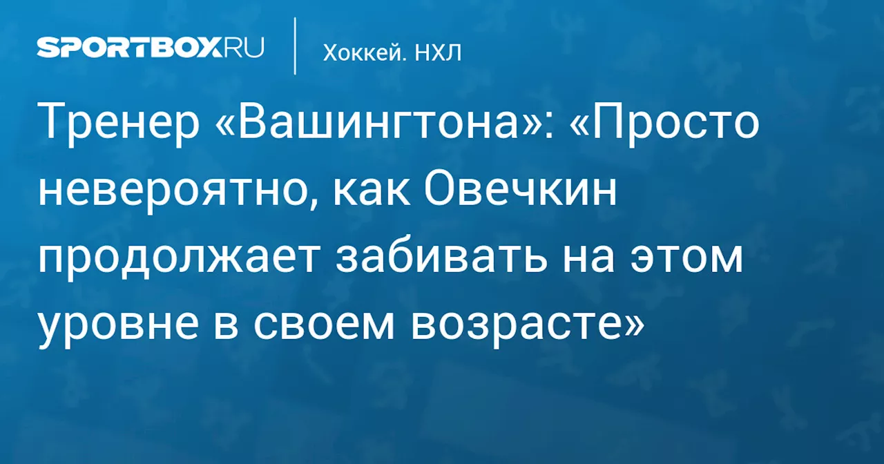 Тренер «Вашингтона»: «Просто невероятно, как Овечкин продолжает забивать на этом уровне в своем возрасте»