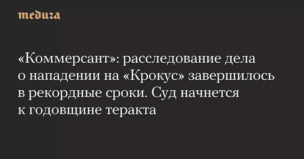 «Коммерсант»: расследование дела о нападении на «Крокус» завершилось в рекордные сроки. Суд начнется к годовщине теракта