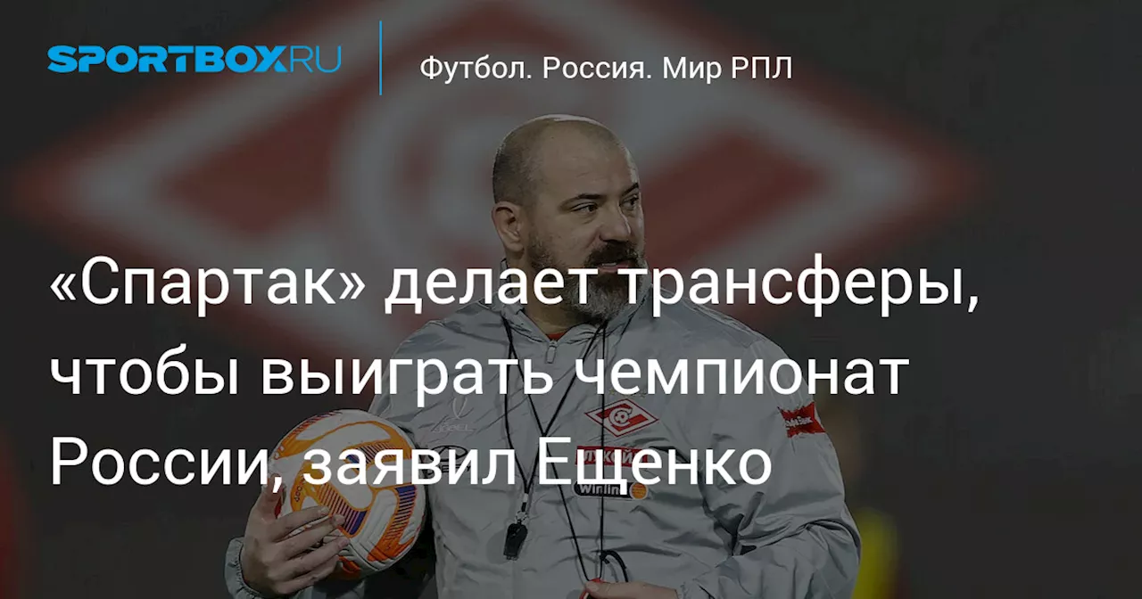 «Спартак» делает трансферы, чтобы выиграть чемпионат России, заявил Ещенко